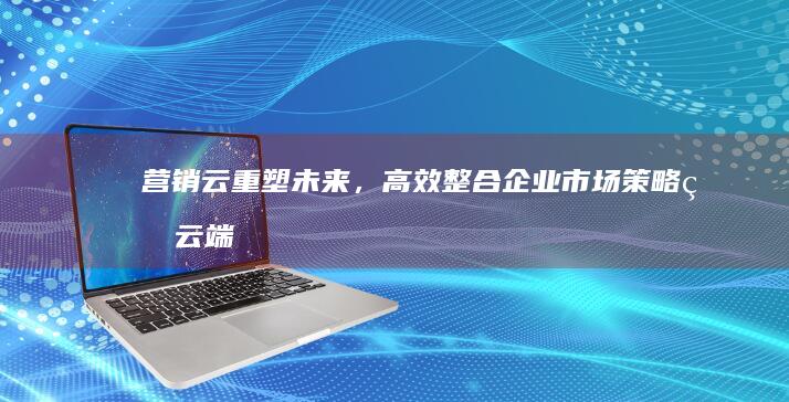 营销云：重塑未来，高效整合企业市场策略的云端平台